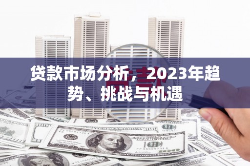 怀化贷款市场分析，2023年趋势、挑战与机遇