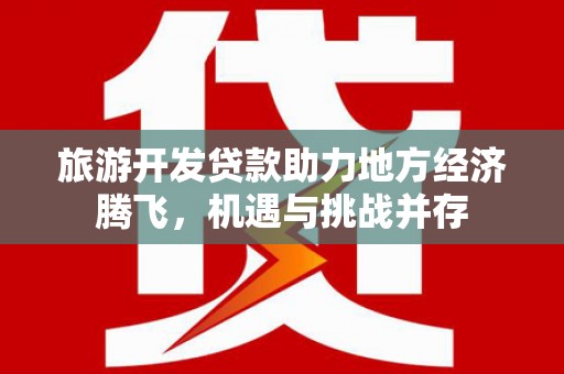 崇左旅游开发贷款助力地方经济腾飞，机遇与挑战并存