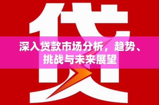红安深入贷款市场分析，趋势、挑战与未来展望